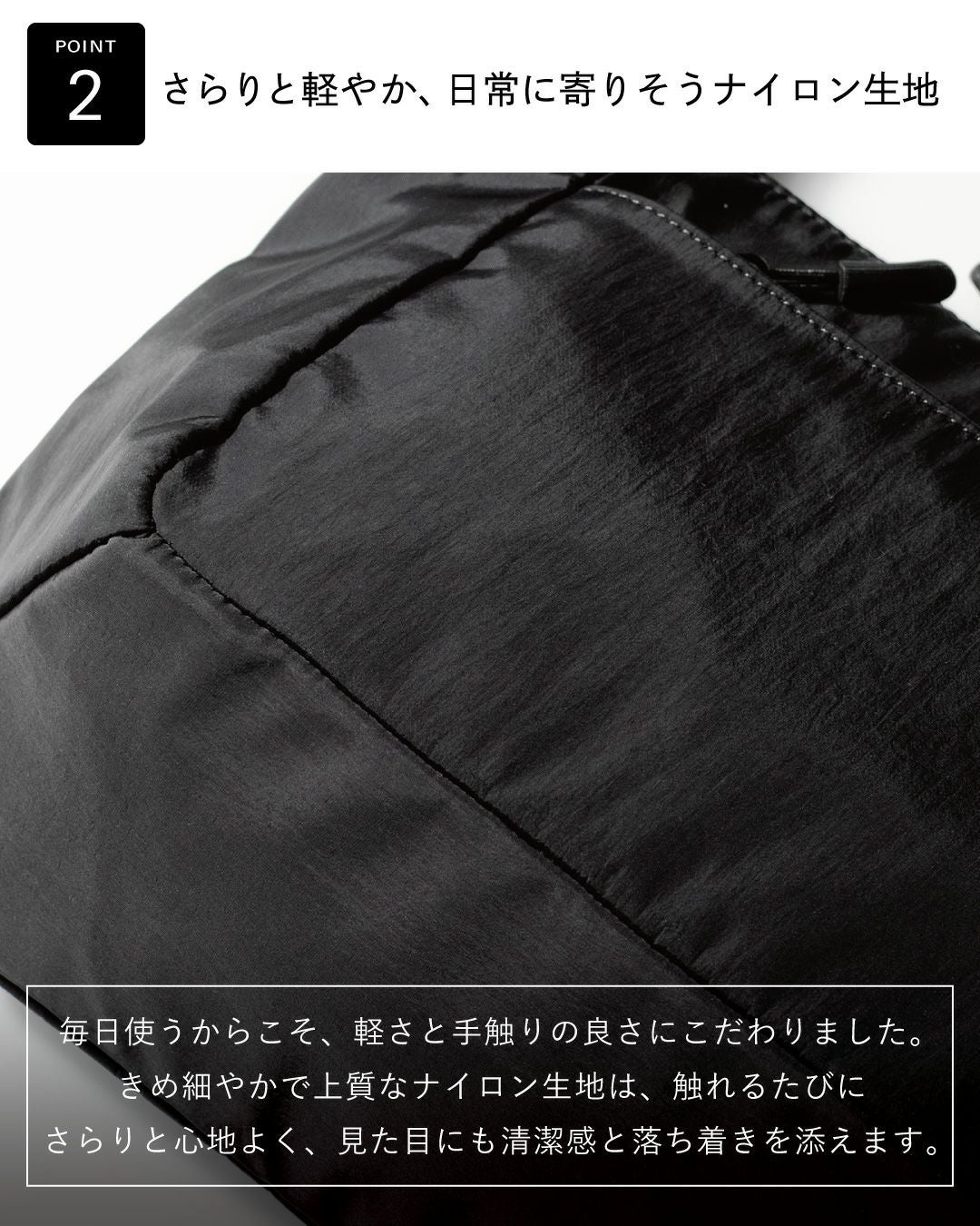 きめ細やかで上質なナイロン生地。清潔感と落ち着きを添えます。