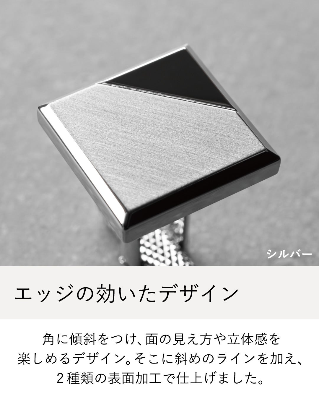 角に傾斜をつけた立体的なスクエアデザインと2種類の表面加工